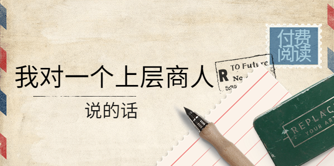 （4071期）某公众号付费阅读：我对一个上层商人说的话（价值500元付费文章）-云慧网创