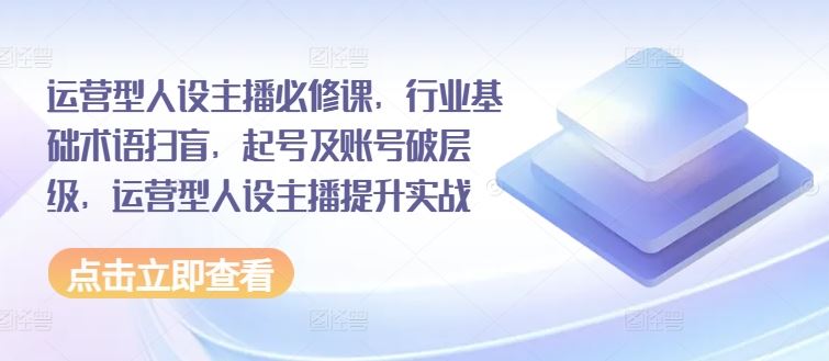 运营型人设主播必修课，行业基础术语扫盲，起号及账号破层级，运营型人设主播提升实战-云慧网创