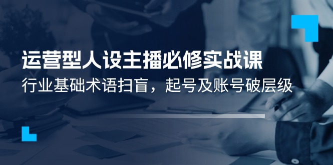 运营型人设主播必修实战课：行业基础术语扫盲，起号及账号破层级-云慧网创