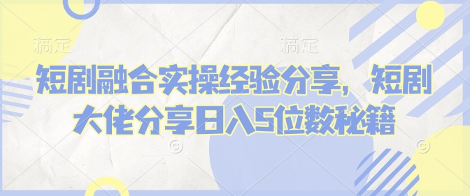 短剧融合实操经验分享，短剧大佬分享日入5位数秘籍-云慧网创