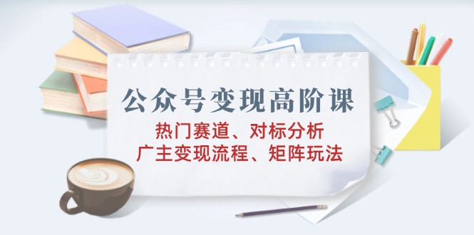 公众号变现高阶课：热门赛道、对标分析、广告主变现流程、矩阵玩法-云慧网创