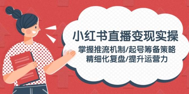 小红书直播变现实操：掌握推流机制/起号筹备策略/精细化复盘/提升运营力-云慧网创