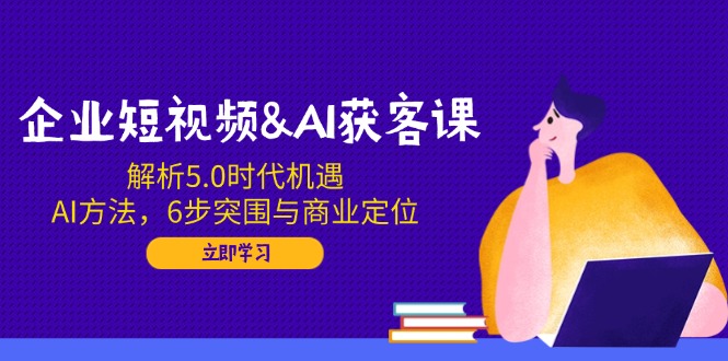 企业短视频&AI获客课：解析5.0时代机遇，AI方法，6步突围与商业定位-云慧网创