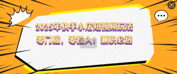 2025年快手小店短视频玩法，零门槛，零投入，兼职必选【揭秘】-云慧网创