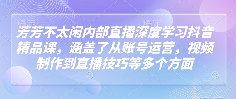 芳芳不太闲内部直播深度学习抖音精品课，涵盖了从账号运营，视频制作到直播技巧等多个方面-云慧网创