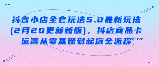 抖音小店全套玩法5.0最新玩法(2月20更新新版)，抖店商品卡运营从零基础到起店全流程-云慧网创