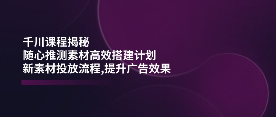 千川课程揭秘：随心推测素材高效搭建计划,新素材投放流程,提升广告效果-云慧网创