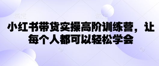 小红书带货实操高阶训练营，让每个人都可以轻松学会-云慧网创