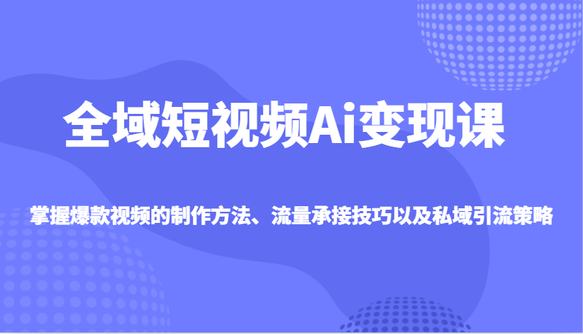 全域短视频Ai变现课，掌握爆款视频的制作方法、流量承接技巧以及私域引流策略-云慧网创
