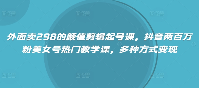 外面卖298的颜值剪辑起号课，抖音两百万粉美女号热门教学课，多种方式变现-云慧网创