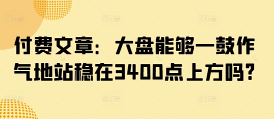 付费文章：大盘能够一鼓作气地站稳在3400点上方吗?-云慧网创