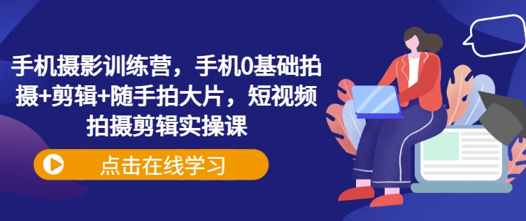 手机摄影训练营，手机0基础拍摄+剪辑+随手拍大片，短视频拍摄剪辑实操课-云慧网创