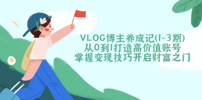 VLOG博主养成记(1-3期)从0到1打造高价值账号，掌握变现技巧开启财富之门-云慧网创