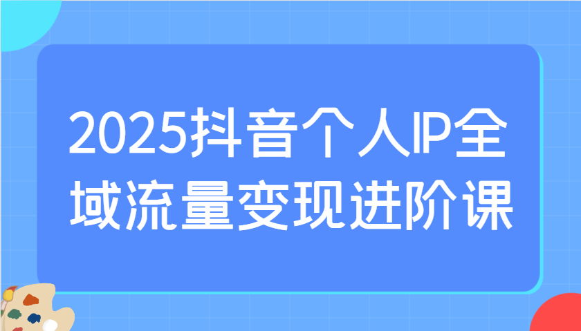 2025抖音个人IP全域流量变现进阶课：选爆品、抖音付费投流、千川投流实操及优化等-云慧网创