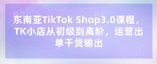 东南亚TikTok Shop3.0课程，TK小店​从初级到高阶，运营出单干货输出-云慧网创