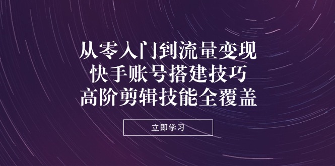 从零入门到流量变现，快手账号搭建技巧，高阶剪辑技能全覆盖-云慧网创