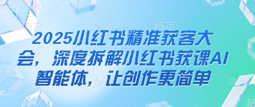 2025小红书精准获客大会，深度拆解小红书获课AI智能体，让创作更简单-云慧网创