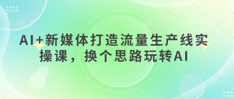 AI+新媒体打造流量生产线实操课，换个思路玩转AI-云慧网创