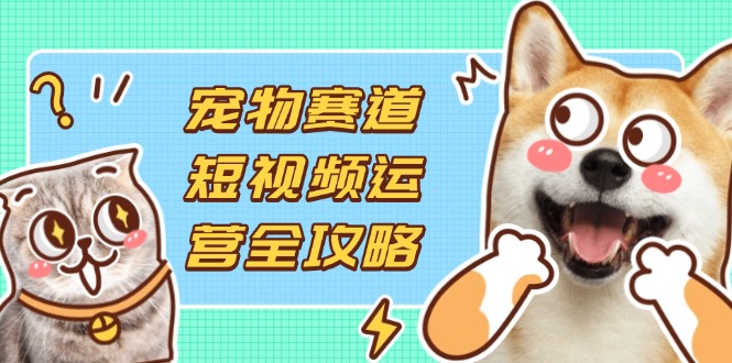 宠物赛道短视频运营全攻略，选品拍摄剪辑实操，实现流量到收益转化-云慧网创