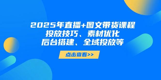 2025年短视频图文带货+直播带货：投放技巧、素材优化、后台搭建、全域投放等-云慧网创