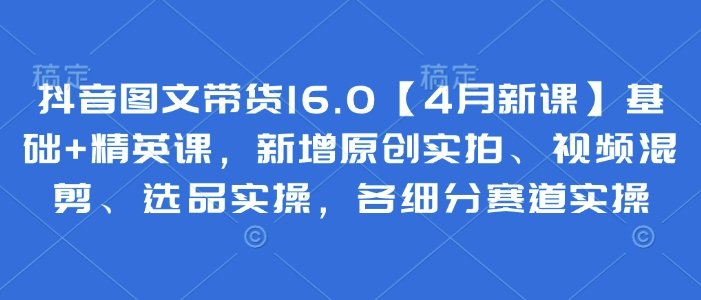 抖音图文带货16.0【4月新课】基础+精英课，新增原创实拍、视频混剪、选品实操，各细分赛道实操-云慧网创