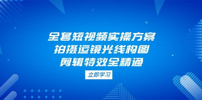全套短视频实操方案，拍摄运镜光线构图，剪辑特效全精通-云慧网创