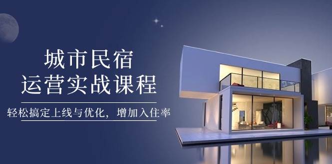 城市民宿运营实战课程，轻松搞定上线与优化，增加入住率-云慧网创
