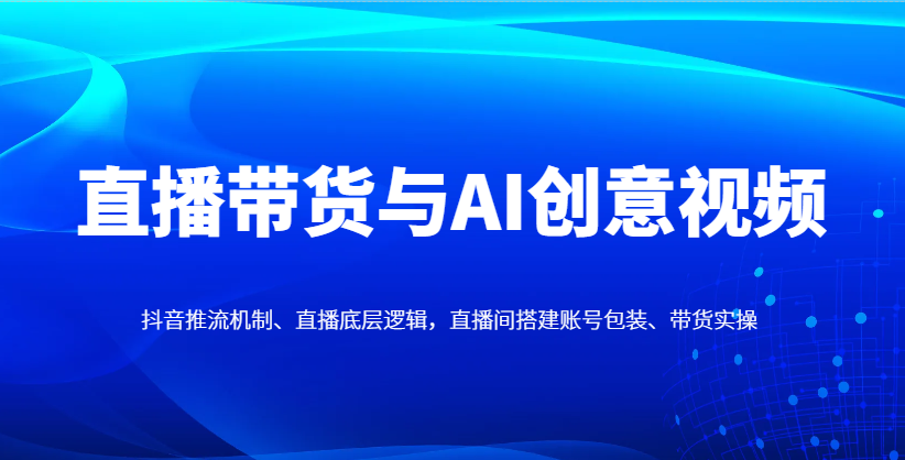 直播带货与AI创意视频，抖音推流机制、直播底层逻辑，直播间搭建账号包装、带货实操-云慧网创