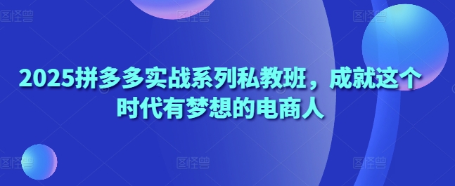 2025拼多多实战系列私教班，成就这个时代有梦想的电商人-云慧网创