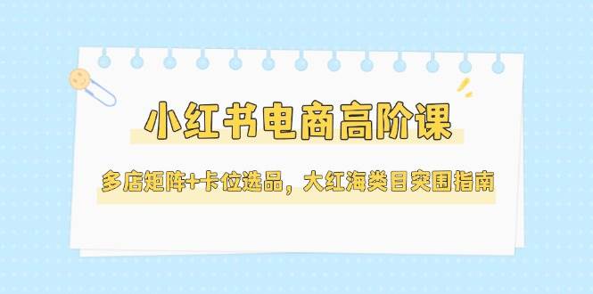 小红书电商高阶课，多店矩阵+卡位选品，大红海类目突围指南(更新5月)-云慧网创