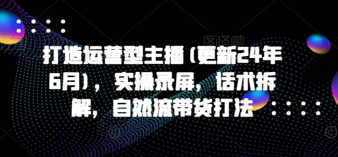 打造运营型主播(更新25年6月)，实操录屏，话术拆解，自然流带货打法-云慧网创