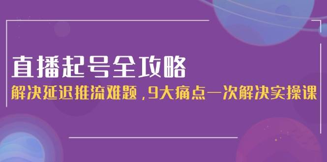直播起号全攻略：解决延迟推流难题，9大痛点一次解决实操课-云慧网创