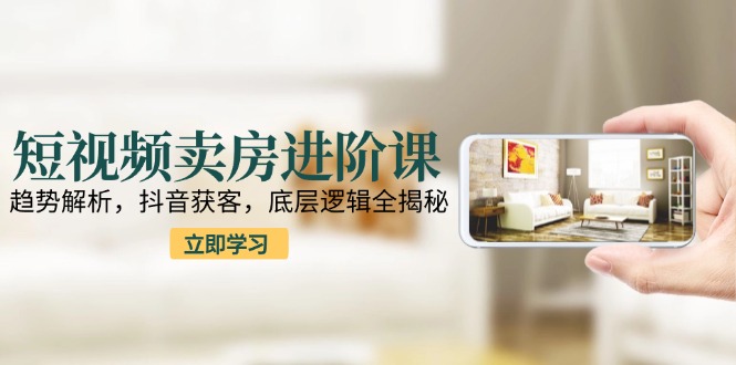 短视频卖房进阶课：趋势解析，抖音获客，底层逻辑全揭秘-云慧网创