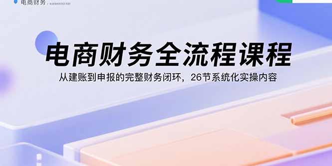 电商财务全流程课程：从建账到申报的完整财务闭环，26节系统化实操内容-云慧网创