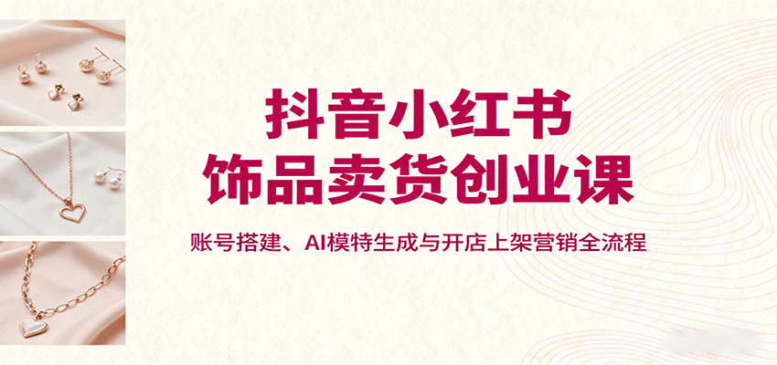 抖音小红书饰品卖货创业课，账号搭建、AI模特生成与开店上架营销全流程-云慧网创
