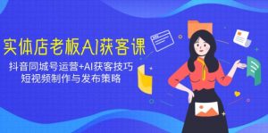 实体店老板AI获客课:抖音同城号运营+AI获客技巧,短视频制作与发布策略-云慧网创
