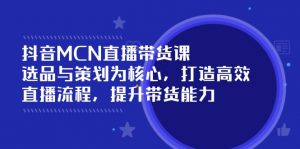 抖音MCN直播带货课:选品与策划为核心, 打造高效直播流程, 提升带货能力-云慧网创