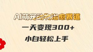 AI萌宠动物治愈赛道,一天变现300+,小白轻松上手-云慧网创