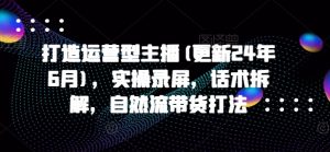 打造运营型主播(更新25年6月),实操录屏,话术拆解,自然流带货打法-云慧网创