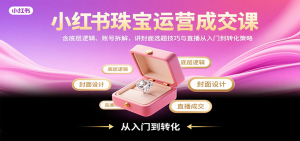 小红书珠宝运营成交课:含底层逻辑、账号拆解,讲封面选题技巧与直播从入门到转化策略-云慧网创