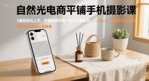 自然光电商平铺手机摄影课,0基础轻松上手,拍摄修图剪辑一站式实操教学,用手机也能拍出高级感-云慧网创