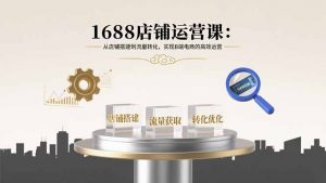 1688店铺运营课:从店铺搭建到流量转化,实现B端电商的高效运营-云慧网创